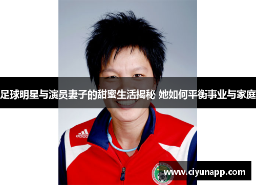 足球明星与演员妻子的甜蜜生活揭秘 她如何平衡事业与家庭