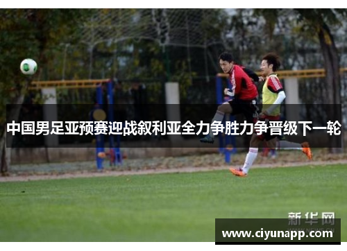 中国男足亚预赛迎战叙利亚全力争胜力争晋级下一轮
