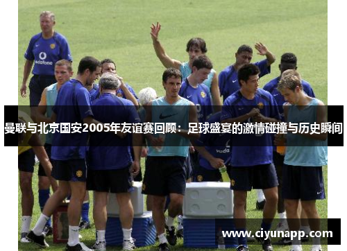 曼联与北京国安2005年友谊赛回顾：足球盛宴的激情碰撞与历史瞬间